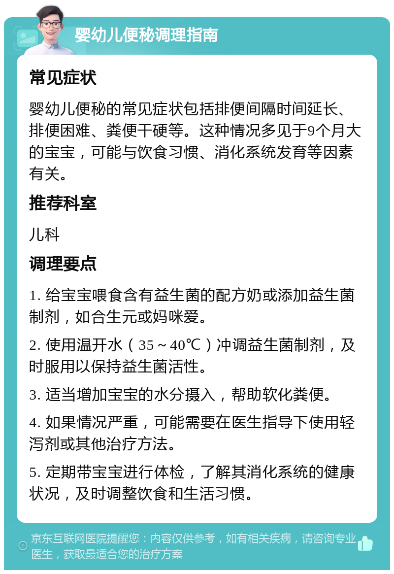 婴幼儿便秘调理指南 常见症状 婴幼儿便秘的常见症状包括排便间隔时间延长、排便困难、粪便干硬等。这种情况多见于9个月大的宝宝，可能与饮食习惯、消化系统发育等因素有关。 推荐科室 儿科 调理要点 1. 给宝宝喂食含有益生菌的配方奶或添加益生菌制剂，如合生元或妈咪爱。 2. 使用温开水（35～40℃）冲调益生菌制剂，及时服用以保持益生菌活性。 3. 适当增加宝宝的水分摄入，帮助软化粪便。 4. 如果情况严重，可能需要在医生指导下使用轻泻剂或其他治疗方法。 5. 定期带宝宝进行体检，了解其消化系统的健康状况，及时调整饮食和生活习惯。