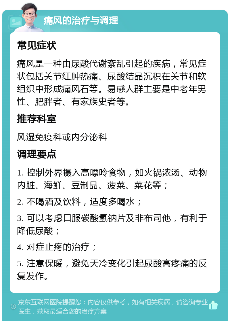 痛风的治疗与调理 常见症状 痛风是一种由尿酸代谢紊乱引起的疾病，常见症状包括关节红肿热痛、尿酸结晶沉积在关节和软组织中形成痛风石等。易感人群主要是中老年男性、肥胖者、有家族史者等。 推荐科室 风湿免疫科或内分泌科 调理要点 1. 控制外界摄入高嘌呤食物，如火锅浓汤、动物内脏、海鲜、豆制品、菠菜、菜花等； 2. 不喝酒及饮料，适度多喝水； 3. 可以考虑口服碳酸氢钠片及非布司他，有利于降低尿酸； 4. 对症止疼的治疗； 5. 注意保暖，避免天冷变化引起尿酸高疼痛的反复发作。