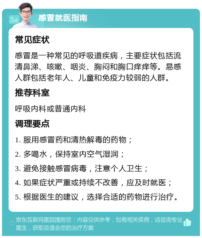 感冒就医指南 常见症状 感冒是一种常见的呼吸道疾病，主要症状包括流清鼻涕、咳嗽、咽炎、胸闷和胸口痒痒等。易感人群包括老年人、儿童和免疫力较弱的人群。 推荐科室 呼吸内科或普通内科 调理要点 1. 服用感冒药和清热解毒的药物； 2. 多喝水，保持室内空气湿润； 3. 避免接触感冒病毒，注意个人卫生； 4. 如果症状严重或持续不改善，应及时就医； 5. 根据医生的建议，选择合适的药物进行治疗。