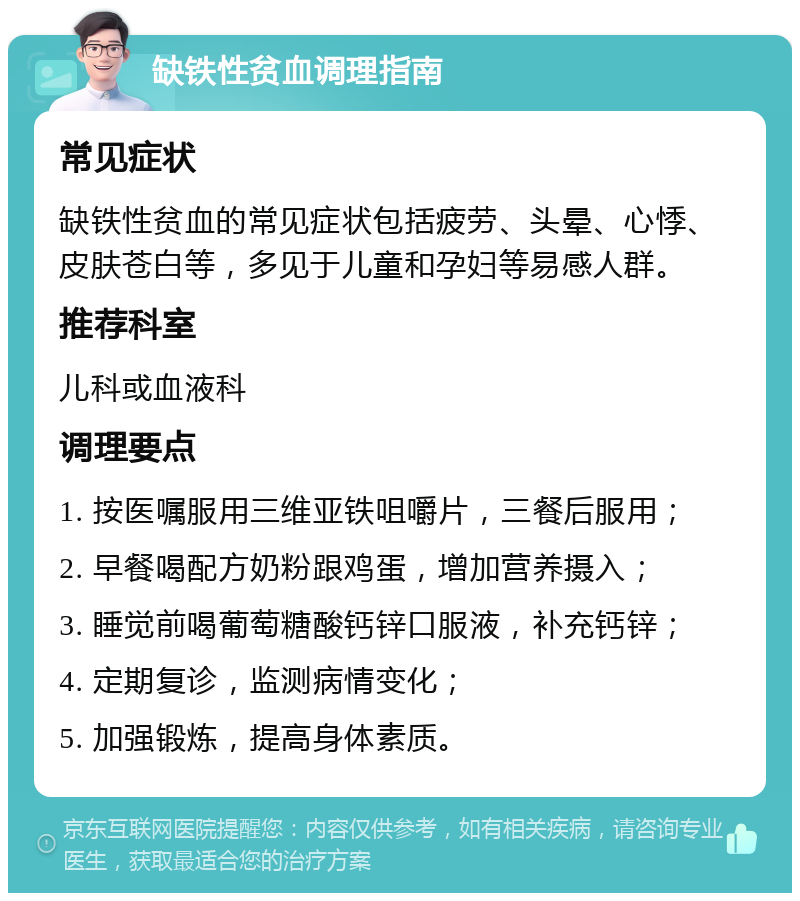 缺铁性贫血调理指南 常见症状 缺铁性贫血的常见症状包括疲劳、头晕、心悸、皮肤苍白等，多见于儿童和孕妇等易感人群。 推荐科室 儿科或血液科 调理要点 1. 按医嘱服用三维亚铁咀嚼片，三餐后服用； 2. 早餐喝配方奶粉跟鸡蛋，增加营养摄入； 3. 睡觉前喝葡萄糖酸钙锌口服液，补充钙锌； 4. 定期复诊，监测病情变化； 5. 加强锻炼，提高身体素质。