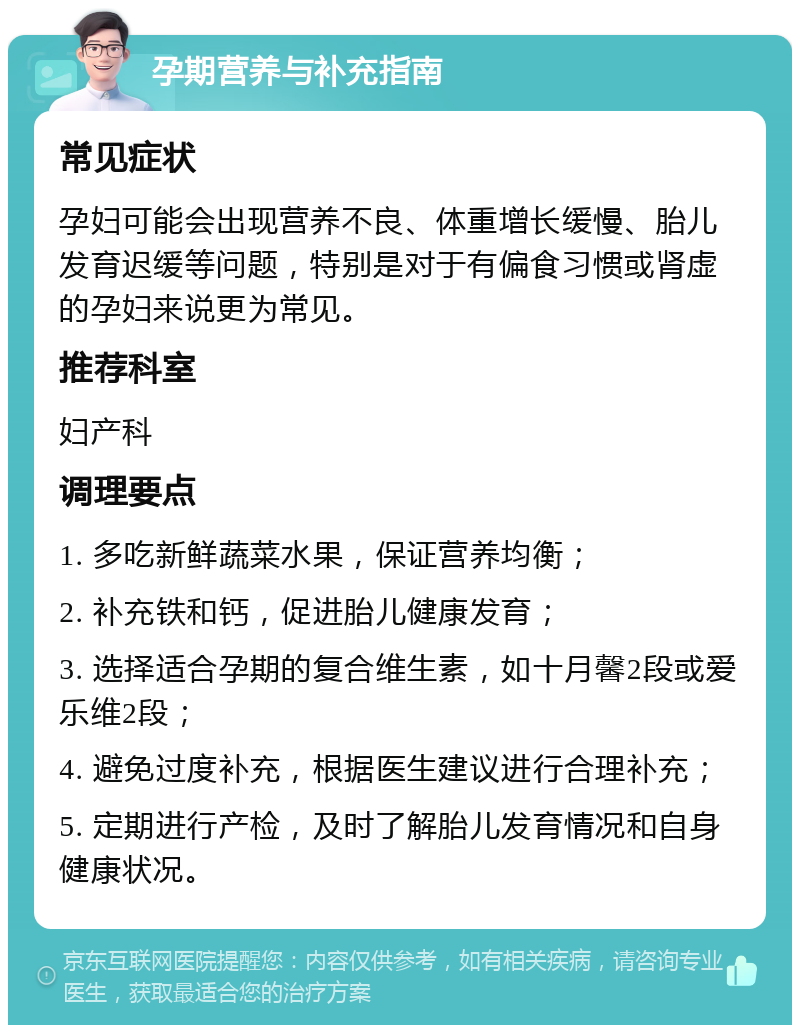 孕期营养与补充指南 常见症状 孕妇可能会出现营养不良、体重增长缓慢、胎儿发育迟缓等问题，特别是对于有偏食习惯或肾虚的孕妇来说更为常见。 推荐科室 妇产科 调理要点 1. 多吃新鲜蔬菜水果，保证营养均衡； 2. 补充铁和钙，促进胎儿健康发育； 3. 选择适合孕期的复合维生素，如十月馨2段或爱乐维2段； 4. 避免过度补充，根据医生建议进行合理补充； 5. 定期进行产检，及时了解胎儿发育情况和自身健康状况。