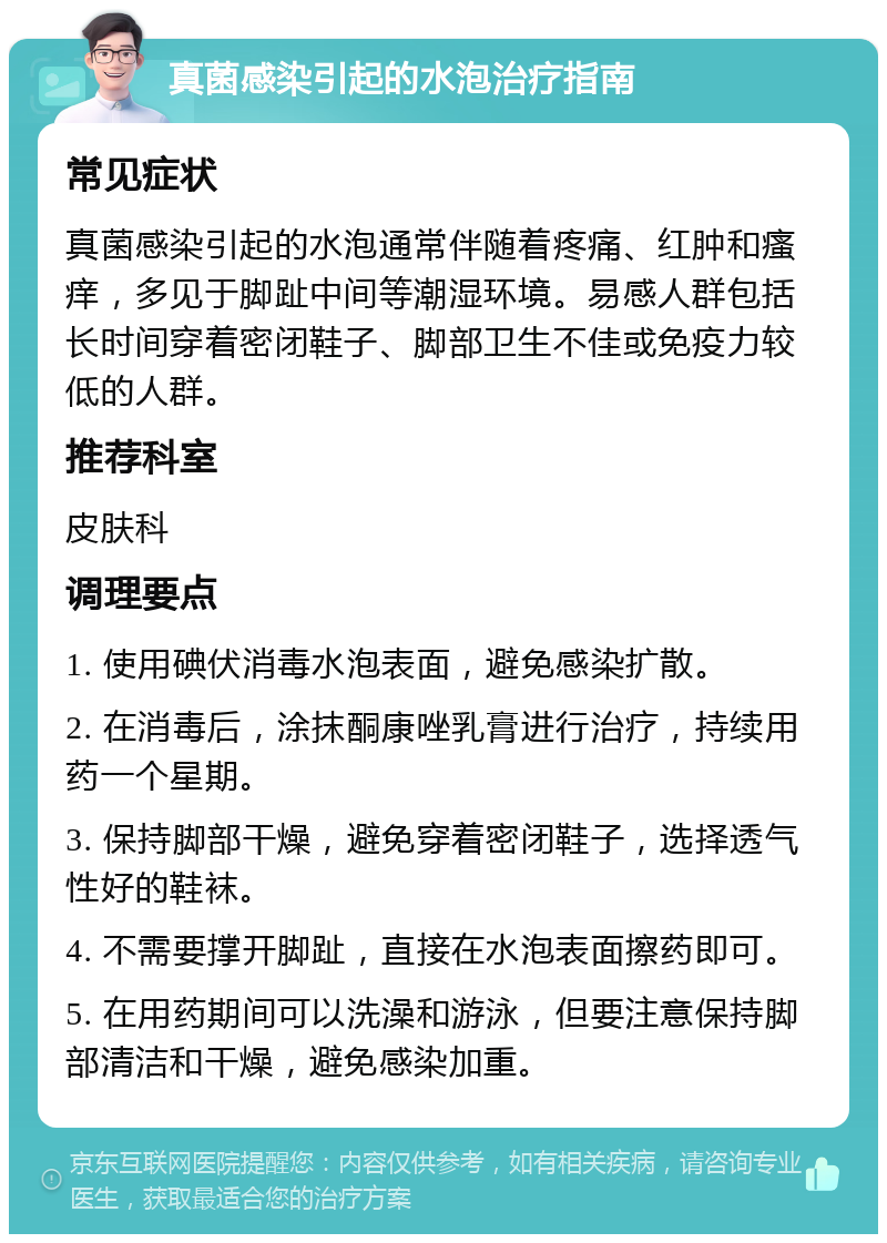 真菌感染引起的水泡治疗指南 常见症状 真菌感染引起的水泡通常伴随着疼痛、红肿和瘙痒，多见于脚趾中间等潮湿环境。易感人群包括长时间穿着密闭鞋子、脚部卫生不佳或免疫力较低的人群。 推荐科室 皮肤科 调理要点 1. 使用碘伏消毒水泡表面，避免感染扩散。 2. 在消毒后，涂抹酮康唑乳膏进行治疗，持续用药一个星期。 3. 保持脚部干燥，避免穿着密闭鞋子，选择透气性好的鞋袜。 4. 不需要撑开脚趾，直接在水泡表面擦药即可。 5. 在用药期间可以洗澡和游泳，但要注意保持脚部清洁和干燥，避免感染加重。