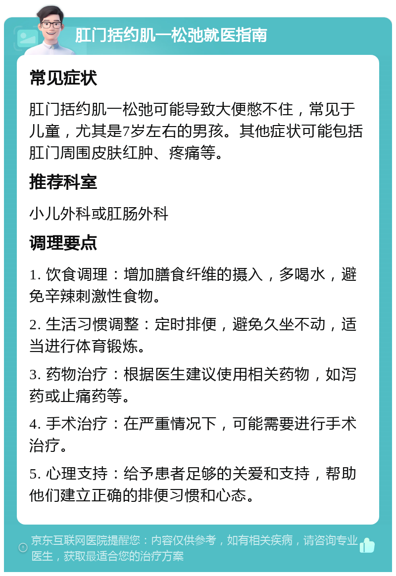 肛门括约肌一松弛就医指南 常见症状 肛门括约肌一松弛可能导致大便憋不住，常见于儿童，尤其是7岁左右的男孩。其他症状可能包括肛门周围皮肤红肿、疼痛等。 推荐科室 小儿外科或肛肠外科 调理要点 1. 饮食调理：增加膳食纤维的摄入，多喝水，避免辛辣刺激性食物。 2. 生活习惯调整：定时排便，避免久坐不动，适当进行体育锻炼。 3. 药物治疗：根据医生建议使用相关药物，如泻药或止痛药等。 4. 手术治疗：在严重情况下，可能需要进行手术治疗。 5. 心理支持：给予患者足够的关爱和支持，帮助他们建立正确的排便习惯和心态。