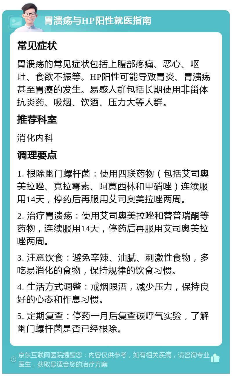 胃溃疡与HP阳性就医指南 常见症状 胃溃疡的常见症状包括上腹部疼痛、恶心、呕吐、食欲不振等。HP阳性可能导致胃炎、胃溃疡甚至胃癌的发生。易感人群包括长期使用非甾体抗炎药、吸烟、饮酒、压力大等人群。 推荐科室 消化内科 调理要点 1. 根除幽门螺杆菌：使用四联药物（包括艾司奥美拉唑、克拉霉素、阿莫西林和甲硝唑）连续服用14天，停药后再服用艾司奥美拉唑两周。 2. 治疗胃溃疡：使用艾司奥美拉唑和替普瑞酮等药物，连续服用14天，停药后再服用艾司奥美拉唑两周。 3. 注意饮食：避免辛辣、油腻、刺激性食物，多吃易消化的食物，保持规律的饮食习惯。 4. 生活方式调整：戒烟限酒，减少压力，保持良好的心态和作息习惯。 5. 定期复查：停药一月后复查碳呼气实验，了解幽门螺杆菌是否已经根除。