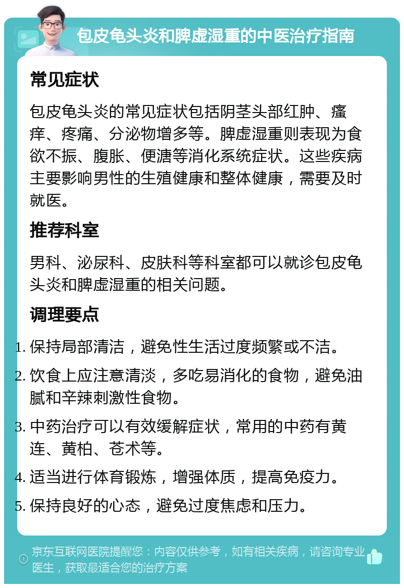 包皮龟头炎和脾虚湿重的中医治疗指南 常见症状 包皮龟头炎的常见症状包括阴茎头部红肿、瘙痒、疼痛、分泌物增多等。脾虚湿重则表现为食欲不振、腹胀、便溏等消化系统症状。这些疾病主要影响男性的生殖健康和整体健康，需要及时就医。 推荐科室 男科、泌尿科、皮肤科等科室都可以就诊包皮龟头炎和脾虚湿重的相关问题。 调理要点 保持局部清洁，避免性生活过度频繁或不洁。 饮食上应注意清淡，多吃易消化的食物，避免油腻和辛辣刺激性食物。 中药治疗可以有效缓解症状，常用的中药有黄连、黄柏、苍术等。 适当进行体育锻炼，增强体质，提高免疫力。 保持良好的心态，避免过度焦虑和压力。