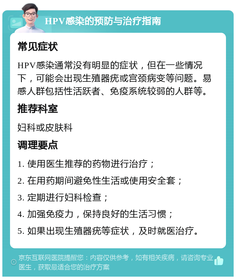 HPV感染的预防与治疗指南 常见症状 HPV感染通常没有明显的症状，但在一些情况下，可能会出现生殖器疣或宫颈病变等问题。易感人群包括性活跃者、免疫系统较弱的人群等。 推荐科室 妇科或皮肤科 调理要点 1. 使用医生推荐的药物进行治疗； 2. 在用药期间避免性生活或使用安全套； 3. 定期进行妇科检查； 4. 加强免疫力，保持良好的生活习惯； 5. 如果出现生殖器疣等症状，及时就医治疗。