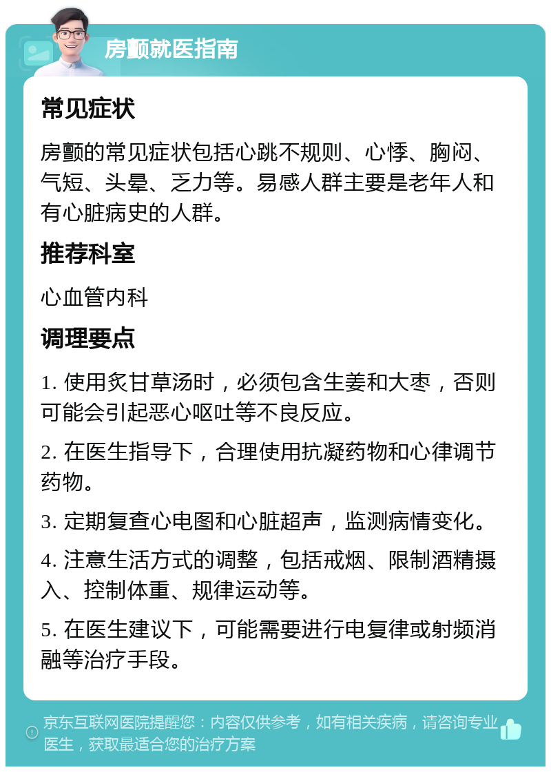 房颤就医指南 常见症状 房颤的常见症状包括心跳不规则、心悸、胸闷、气短、头晕、乏力等。易感人群主要是老年人和有心脏病史的人群。 推荐科室 心血管内科 调理要点 1. 使用炙甘草汤时，必须包含生姜和大枣，否则可能会引起恶心呕吐等不良反应。 2. 在医生指导下，合理使用抗凝药物和心律调节药物。 3. 定期复查心电图和心脏超声，监测病情变化。 4. 注意生活方式的调整，包括戒烟、限制酒精摄入、控制体重、规律运动等。 5. 在医生建议下，可能需要进行电复律或射频消融等治疗手段。