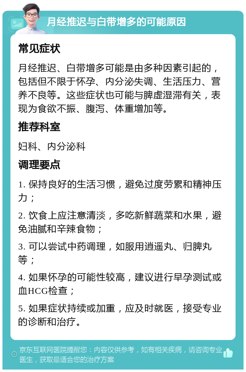 月经推迟与白带增多的可能原因 常见症状 月经推迟、白带增多可能是由多种因素引起的，包括但不限于怀孕、内分泌失调、生活压力、营养不良等。这些症状也可能与脾虚湿滞有关，表现为食欲不振、腹泻、体重增加等。 推荐科室 妇科、内分泌科 调理要点 1. 保持良好的生活习惯，避免过度劳累和精神压力； 2. 饮食上应注意清淡，多吃新鲜蔬菜和水果，避免油腻和辛辣食物； 3. 可以尝试中药调理，如服用逍遥丸、归脾丸等； 4. 如果怀孕的可能性较高，建议进行早孕测试或血HCG检查； 5. 如果症状持续或加重，应及时就医，接受专业的诊断和治疗。