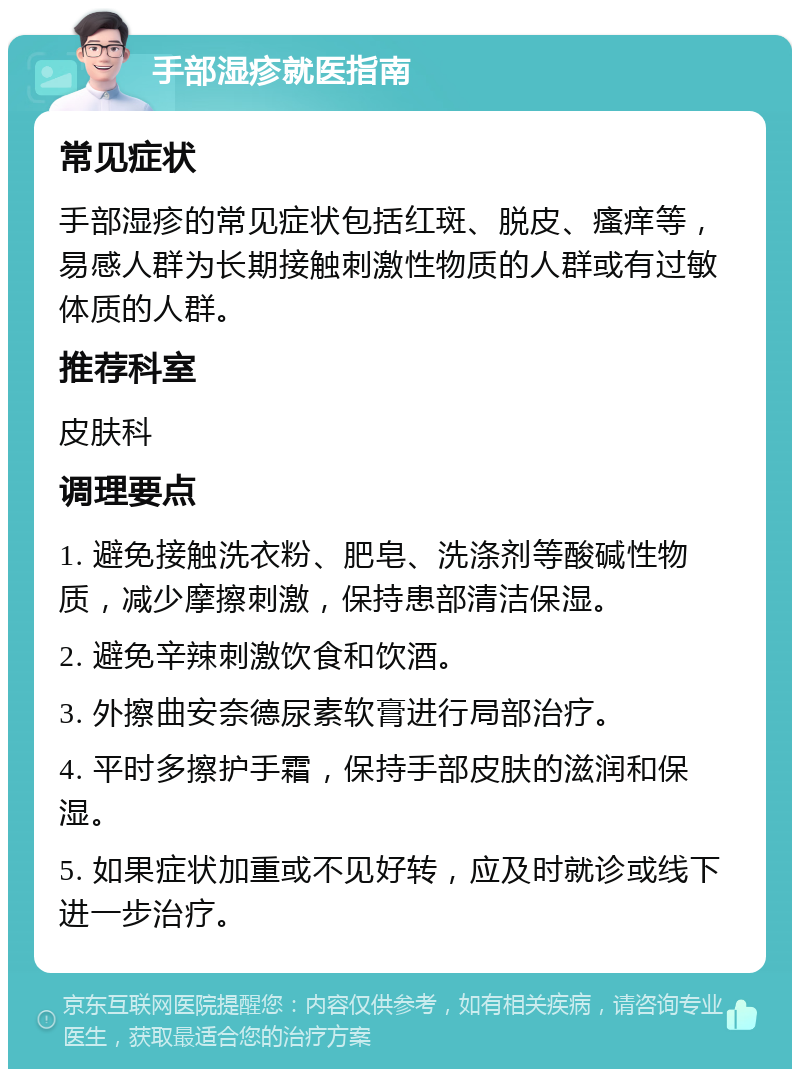 手部湿疹就医指南 常见症状 手部湿疹的常见症状包括红斑、脱皮、瘙痒等，易感人群为长期接触刺激性物质的人群或有过敏体质的人群。 推荐科室 皮肤科 调理要点 1. 避免接触洗衣粉、肥皂、洗涤剂等酸碱性物质，减少摩擦刺激，保持患部清洁保湿。 2. 避免辛辣刺激饮食和饮酒。 3. 外擦曲安奈德尿素软膏进行局部治疗。 4. 平时多擦护手霜，保持手部皮肤的滋润和保湿。 5. 如果症状加重或不见好转，应及时就诊或线下进一步治疗。