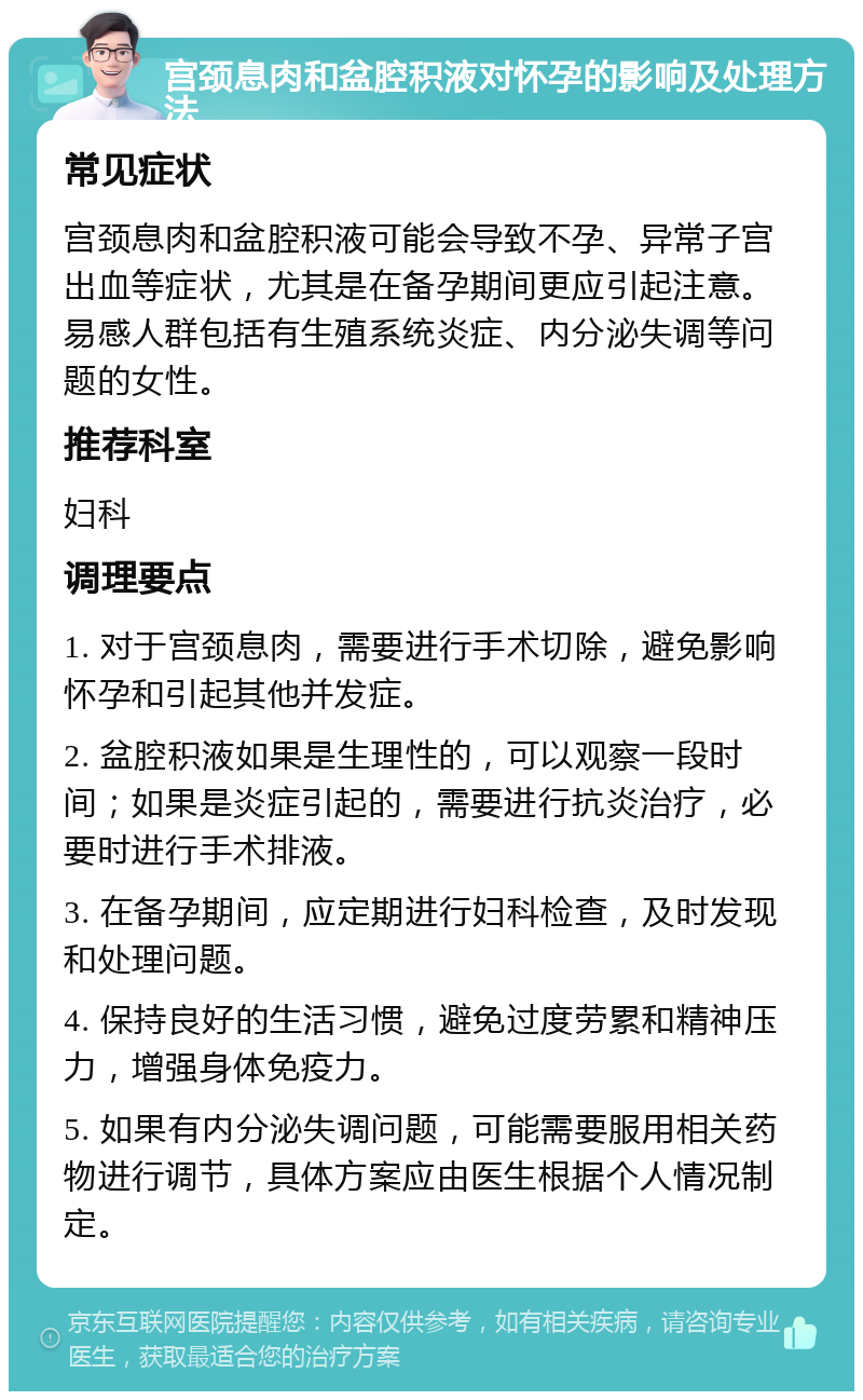 宫颈息肉和盆腔积液对怀孕的影响及处理方法 常见症状 宫颈息肉和盆腔积液可能会导致不孕、异常子宫出血等症状，尤其是在备孕期间更应引起注意。易感人群包括有生殖系统炎症、内分泌失调等问题的女性。 推荐科室 妇科 调理要点 1. 对于宫颈息肉，需要进行手术切除，避免影响怀孕和引起其他并发症。 2. 盆腔积液如果是生理性的，可以观察一段时间；如果是炎症引起的，需要进行抗炎治疗，必要时进行手术排液。 3. 在备孕期间，应定期进行妇科检查，及时发现和处理问题。 4. 保持良好的生活习惯，避免过度劳累和精神压力，增强身体免疫力。 5. 如果有内分泌失调问题，可能需要服用相关药物进行调节，具体方案应由医生根据个人情况制定。