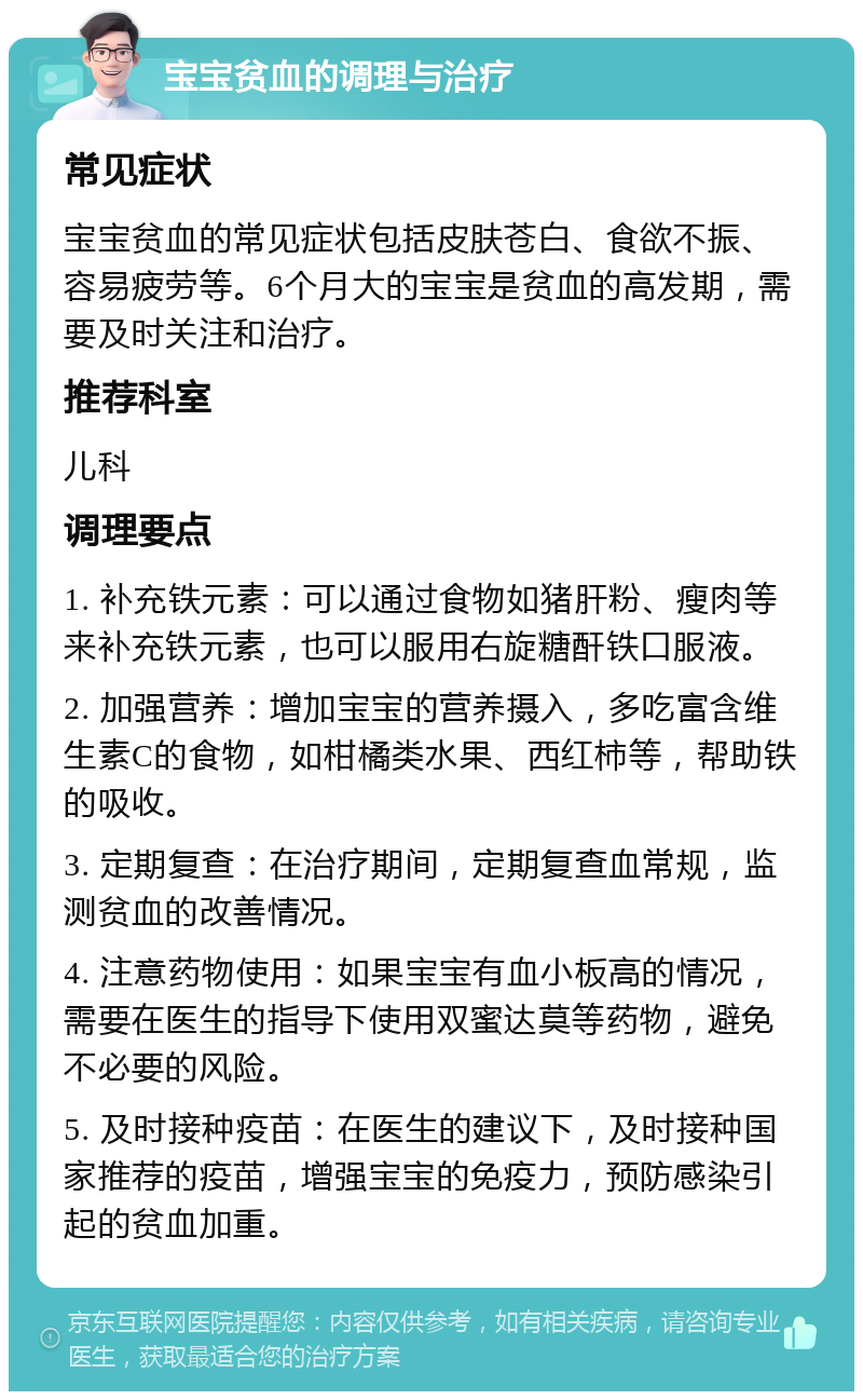 宝宝贫血的调理与治疗 常见症状 宝宝贫血的常见症状包括皮肤苍白、食欲不振、容易疲劳等。6个月大的宝宝是贫血的高发期，需要及时关注和治疗。 推荐科室 儿科 调理要点 1. 补充铁元素：可以通过食物如猪肝粉、瘦肉等来补充铁元素，也可以服用右旋糖酐铁口服液。 2. 加强营养：增加宝宝的营养摄入，多吃富含维生素C的食物，如柑橘类水果、西红柿等，帮助铁的吸收。 3. 定期复查：在治疗期间，定期复查血常规，监测贫血的改善情况。 4. 注意药物使用：如果宝宝有血小板高的情况，需要在医生的指导下使用双蜜达莫等药物，避免不必要的风险。 5. 及时接种疫苗：在医生的建议下，及时接种国家推荐的疫苗，增强宝宝的免疫力，预防感染引起的贫血加重。