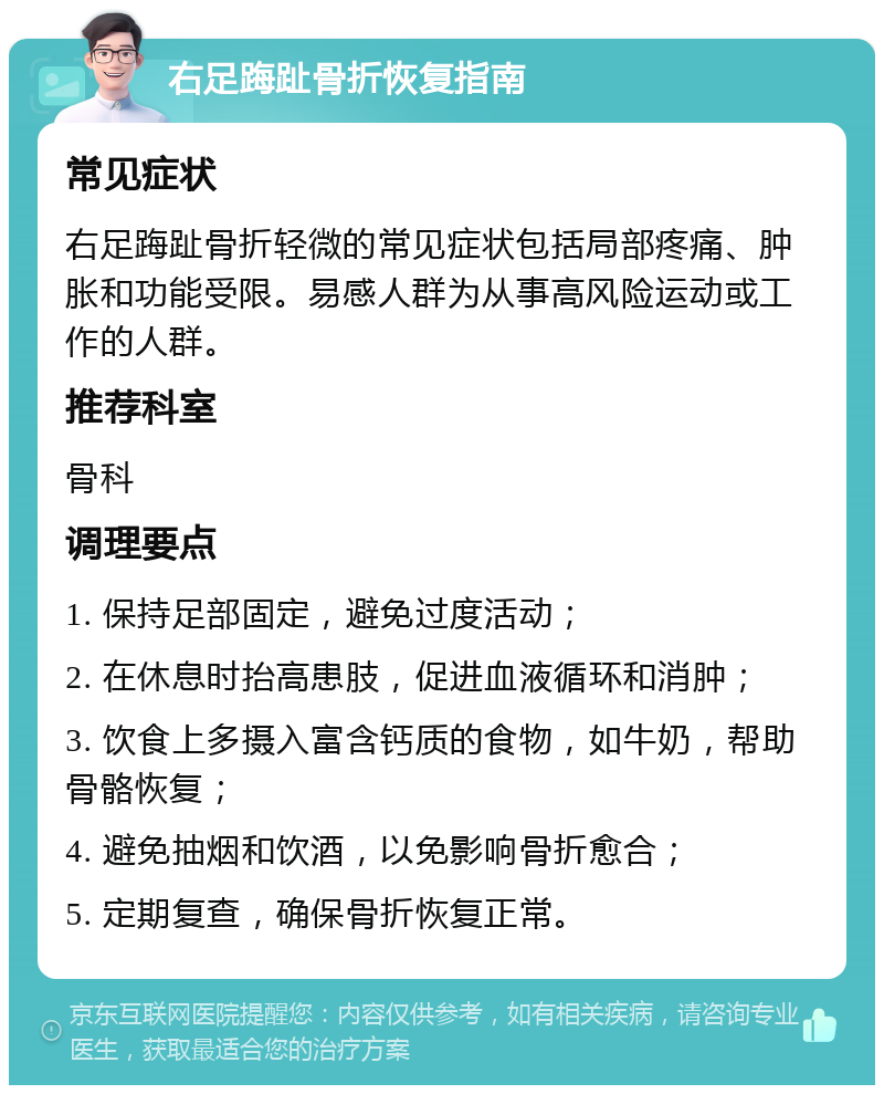 右足踇趾骨折恢复指南 常见症状 右足踇趾骨折轻微的常见症状包括局部疼痛、肿胀和功能受限。易感人群为从事高风险运动或工作的人群。 推荐科室 骨科 调理要点 1. 保持足部固定，避免过度活动； 2. 在休息时抬高患肢，促进血液循环和消肿； 3. 饮食上多摄入富含钙质的食物，如牛奶，帮助骨骼恢复； 4. 避免抽烟和饮酒，以免影响骨折愈合； 5. 定期复查，确保骨折恢复正常。