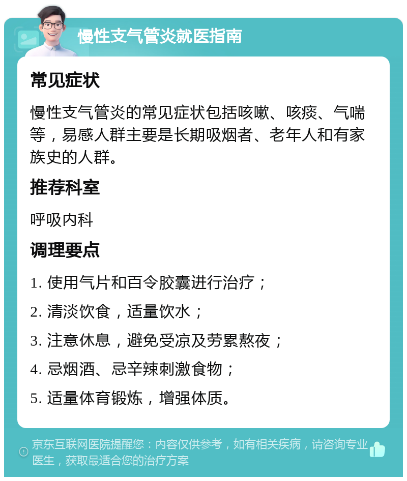 慢性支气管炎就医指南 常见症状 慢性支气管炎的常见症状包括咳嗽、咳痰、气喘等，易感人群主要是长期吸烟者、老年人和有家族史的人群。 推荐科室 呼吸内科 调理要点 1. 使用气片和百令胶囊进行治疗； 2. 清淡饮食，适量饮水； 3. 注意休息，避免受凉及劳累熬夜； 4. 忌烟酒、忌辛辣刺激食物； 5. 适量体育锻炼，增强体质。