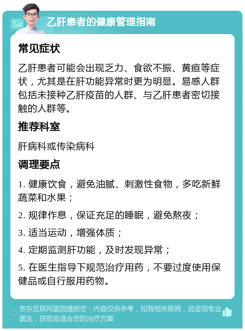 乙肝患者的健康管理指南 常见症状 乙肝患者可能会出现乏力、食欲不振、黄疸等症状，尤其是在肝功能异常时更为明显。易感人群包括未接种乙肝疫苗的人群、与乙肝患者密切接触的人群等。 推荐科室 肝病科或传染病科 调理要点 1. 健康饮食，避免油腻、刺激性食物，多吃新鲜蔬菜和水果； 2. 规律作息，保证充足的睡眠，避免熬夜； 3. 适当运动，增强体质； 4. 定期监测肝功能，及时发现异常； 5. 在医生指导下规范治疗用药，不要过度使用保健品或自行服用药物。