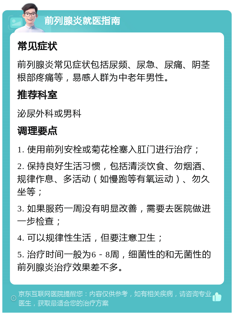 前列腺炎就医指南 常见症状 前列腺炎常见症状包括尿频、尿急、尿痛、阴茎根部疼痛等，易感人群为中老年男性。 推荐科室 泌尿外科或男科 调理要点 1. 使用前列安栓或菊花栓塞入肛门进行治疗； 2. 保持良好生活习惯，包括清淡饮食、勿烟酒、规律作息、多活动（如慢跑等有氧运动）、勿久坐等； 3. 如果服药一周没有明显改善，需要去医院做进一步检查； 4. 可以规律性生活，但要注意卫生； 5. 治疗时间一般为6－8周，细菌性的和无菌性的前列腺炎治疗效果差不多。