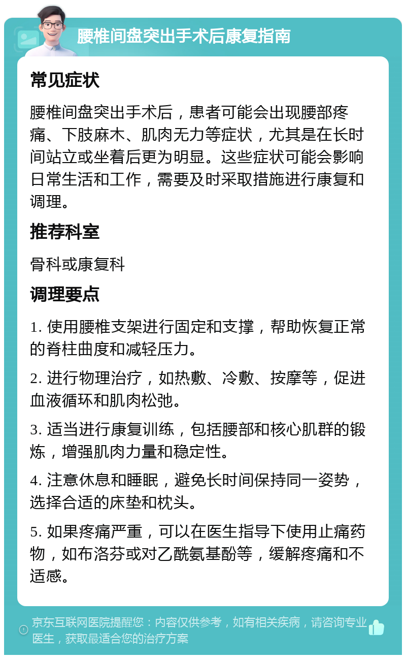 腰椎间盘突出手术后康复指南 常见症状 腰椎间盘突出手术后，患者可能会出现腰部疼痛、下肢麻木、肌肉无力等症状，尤其是在长时间站立或坐着后更为明显。这些症状可能会影响日常生活和工作，需要及时采取措施进行康复和调理。 推荐科室 骨科或康复科 调理要点 1. 使用腰椎支架进行固定和支撑，帮助恢复正常的脊柱曲度和减轻压力。 2. 进行物理治疗，如热敷、冷敷、按摩等，促进血液循环和肌肉松弛。 3. 适当进行康复训练，包括腰部和核心肌群的锻炼，增强肌肉力量和稳定性。 4. 注意休息和睡眠，避免长时间保持同一姿势，选择合适的床垫和枕头。 5. 如果疼痛严重，可以在医生指导下使用止痛药物，如布洛芬或对乙酰氨基酚等，缓解疼痛和不适感。