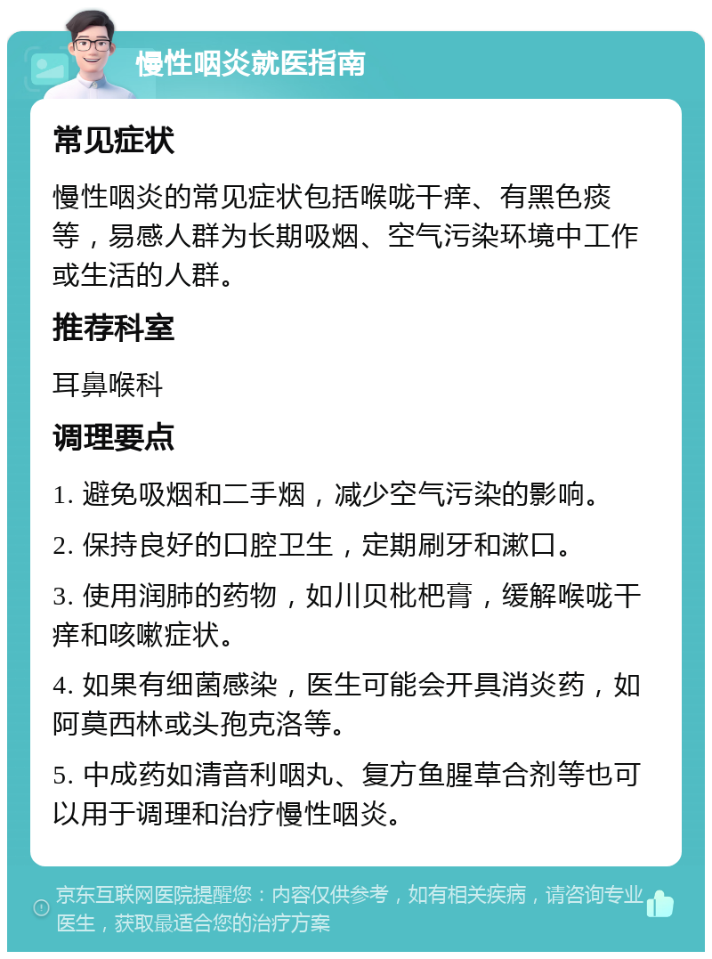 慢性咽炎就医指南 常见症状 慢性咽炎的常见症状包括喉咙干痒、有黑色痰等，易感人群为长期吸烟、空气污染环境中工作或生活的人群。 推荐科室 耳鼻喉科 调理要点 1. 避免吸烟和二手烟，减少空气污染的影响。 2. 保持良好的口腔卫生，定期刷牙和漱口。 3. 使用润肺的药物，如川贝枇杷膏，缓解喉咙干痒和咳嗽症状。 4. 如果有细菌感染，医生可能会开具消炎药，如阿莫西林或头孢克洛等。 5. 中成药如清音利咽丸、复方鱼腥草合剂等也可以用于调理和治疗慢性咽炎。