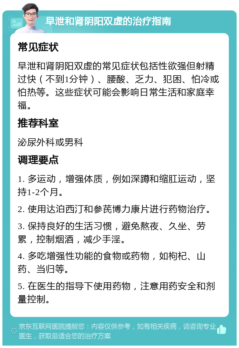 早泄和肾阴阳双虚的治疗指南 常见症状 早泄和肾阴阳双虚的常见症状包括性欲强但射精过快（不到1分钟）、腰酸、乏力、犯困、怕冷或怕热等。这些症状可能会影响日常生活和家庭幸福。 推荐科室 泌尿外科或男科 调理要点 1. 多运动，增强体质，例如深蹲和缩肛运动，坚持1-2个月。 2. 使用达泊西汀和参芪博力康片进行药物治疗。 3. 保持良好的生活习惯，避免熬夜、久坐、劳累，控制烟酒，减少手淫。 4. 多吃增强性功能的食物或药物，如枸杞、山药、当归等。 5. 在医生的指导下使用药物，注意用药安全和剂量控制。