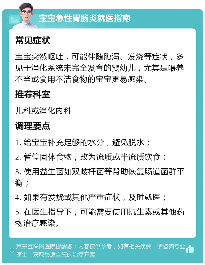 宝宝急性胃肠炎就医指南 常见症状 宝宝突然呕吐，可能伴随腹泻、发烧等症状，多见于消化系统未完全发育的婴幼儿，尤其是喂养不当或食用不洁食物的宝宝更易感染。 推荐科室 儿科或消化内科 调理要点 1. 给宝宝补充足够的水分，避免脱水； 2. 暂停固体食物，改为流质或半流质饮食； 3. 使用益生菌如双歧杆菌等帮助恢复肠道菌群平衡； 4. 如果有发烧或其他严重症状，及时就医； 5. 在医生指导下，可能需要使用抗生素或其他药物治疗感染。