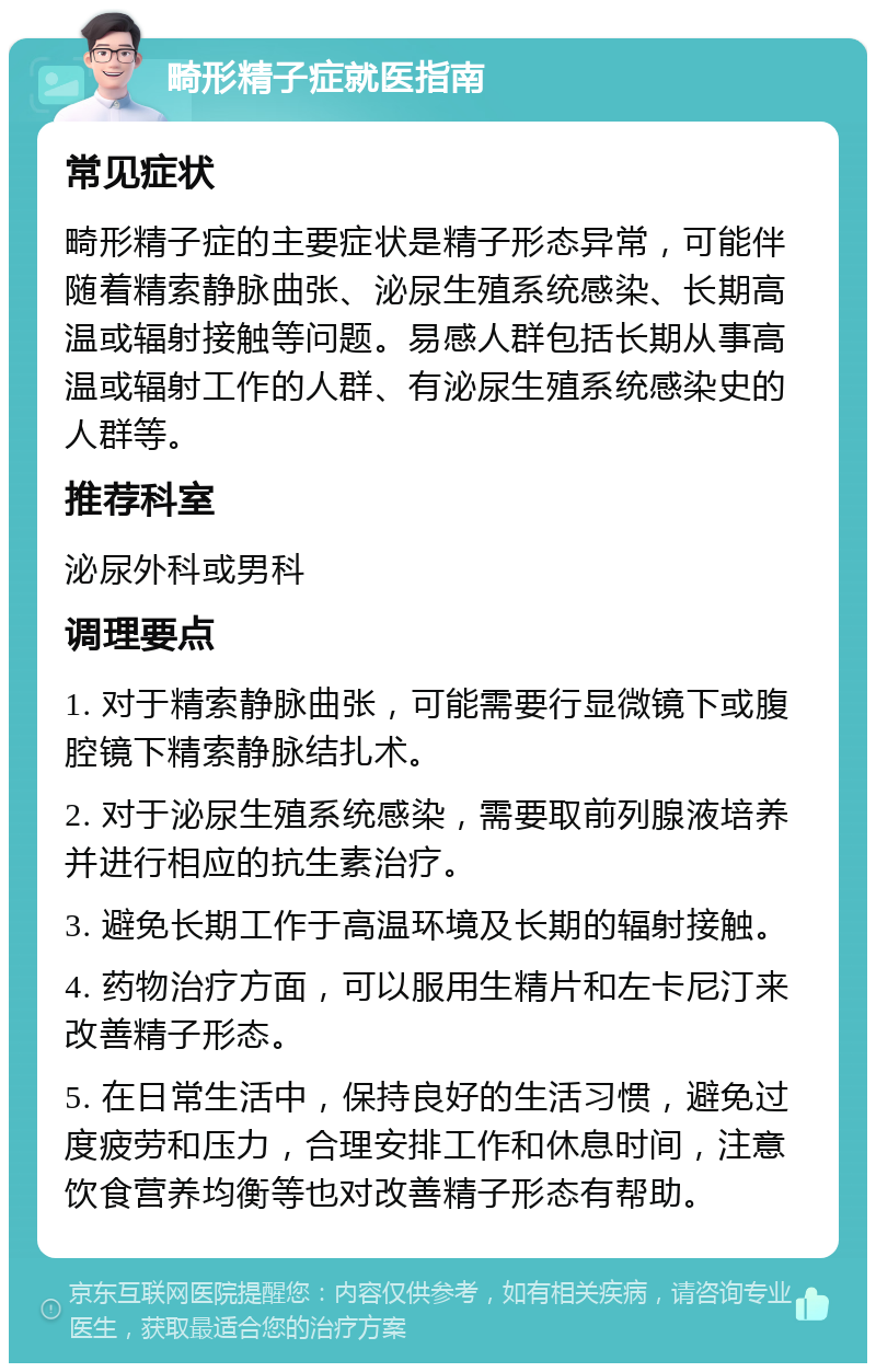 畸形精子症就医指南 常见症状 畸形精子症的主要症状是精子形态异常，可能伴随着精索静脉曲张、泌尿生殖系统感染、长期高温或辐射接触等问题。易感人群包括长期从事高温或辐射工作的人群、有泌尿生殖系统感染史的人群等。 推荐科室 泌尿外科或男科 调理要点 1. 对于精索静脉曲张，可能需要行显微镜下或腹腔镜下精索静脉结扎术。 2. 对于泌尿生殖系统感染，需要取前列腺液培养并进行相应的抗生素治疗。 3. 避免长期工作于高温环境及长期的辐射接触。 4. 药物治疗方面，可以服用生精片和左卡尼汀来改善精子形态。 5. 在日常生活中，保持良好的生活习惯，避免过度疲劳和压力，合理安排工作和休息时间，注意饮食营养均衡等也对改善精子形态有帮助。