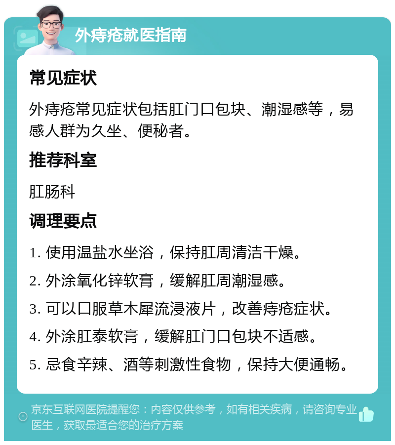 外痔疮就医指南 常见症状 外痔疮常见症状包括肛门口包块、潮湿感等，易感人群为久坐、便秘者。 推荐科室 肛肠科 调理要点 1. 使用温盐水坐浴，保持肛周清洁干燥。 2. 外涂氧化锌软膏，缓解肛周潮湿感。 3. 可以口服草木犀流浸液片，改善痔疮症状。 4. 外涂肛泰软膏，缓解肛门口包块不适感。 5. 忌食辛辣、酒等刺激性食物，保持大便通畅。