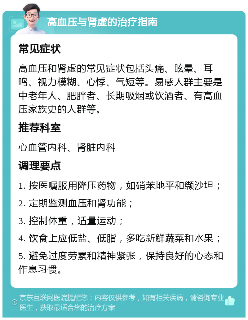 高血压与肾虚的治疗指南 常见症状 高血压和肾虚的常见症状包括头痛、眩晕、耳鸣、视力模糊、心悸、气短等。易感人群主要是中老年人、肥胖者、长期吸烟或饮酒者、有高血压家族史的人群等。 推荐科室 心血管内科、肾脏内科 调理要点 1. 按医嘱服用降压药物，如硝苯地平和缬沙坦； 2. 定期监测血压和肾功能； 3. 控制体重，适量运动； 4. 饮食上应低盐、低脂，多吃新鲜蔬菜和水果； 5. 避免过度劳累和精神紧张，保持良好的心态和作息习惯。