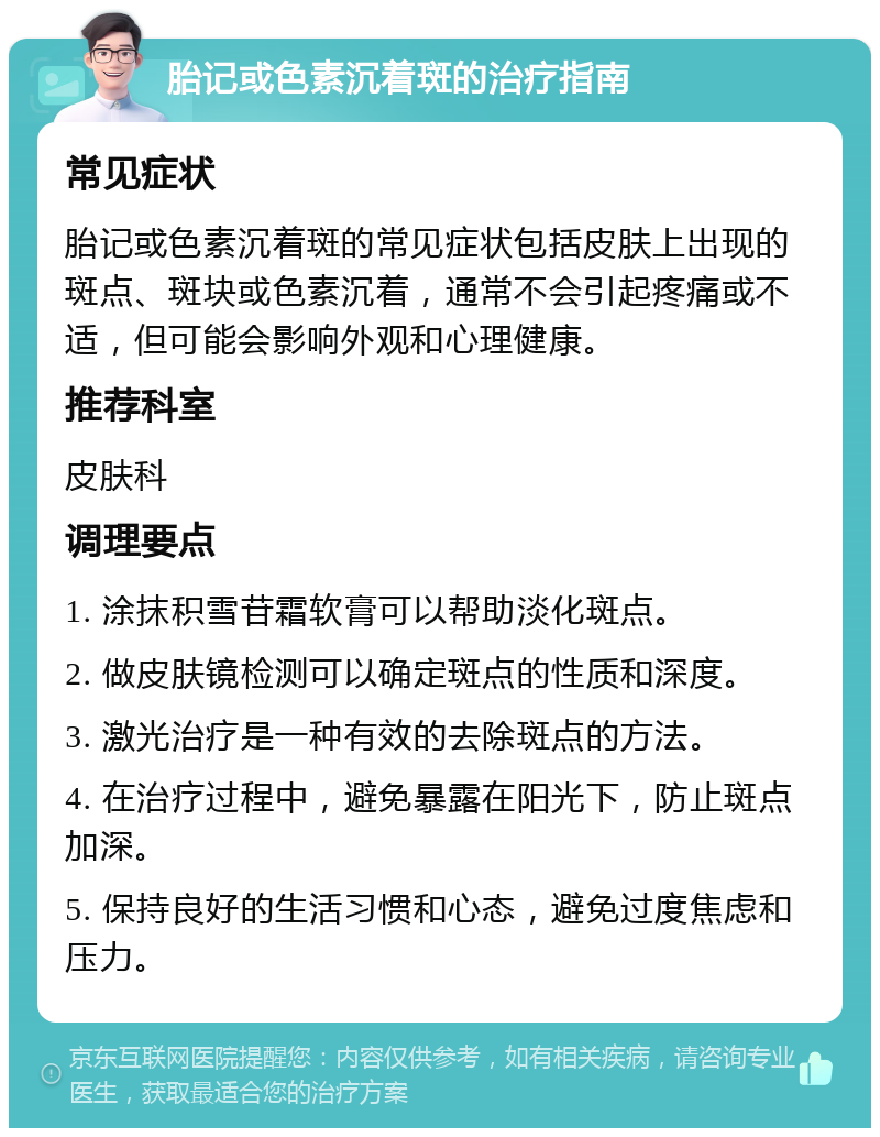 胎记或色素沉着斑的治疗指南 常见症状 胎记或色素沉着斑的常见症状包括皮肤上出现的斑点、斑块或色素沉着，通常不会引起疼痛或不适，但可能会影响外观和心理健康。 推荐科室 皮肤科 调理要点 1. 涂抹积雪苷霜软膏可以帮助淡化斑点。 2. 做皮肤镜检测可以确定斑点的性质和深度。 3. 激光治疗是一种有效的去除斑点的方法。 4. 在治疗过程中，避免暴露在阳光下，防止斑点加深。 5. 保持良好的生活习惯和心态，避免过度焦虑和压力。