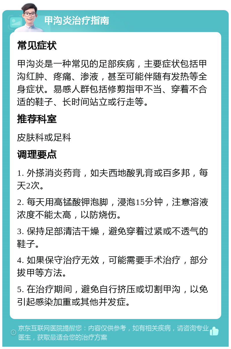 甲沟炎治疗指南 常见症状 甲沟炎是一种常见的足部疾病，主要症状包括甲沟红肿、疼痛、渗液，甚至可能伴随有发热等全身症状。易感人群包括修剪指甲不当、穿着不合适的鞋子、长时间站立或行走等。 推荐科室 皮肤科或足科 调理要点 1. 外搽消炎药膏，如夫西地酸乳膏或百多邦，每天2次。 2. 每天用高锰酸钾泡脚，浸泡15分钟，注意溶液浓度不能太高，以防烧伤。 3. 保持足部清洁干燥，避免穿着过紧或不透气的鞋子。 4. 如果保守治疗无效，可能需要手术治疗，部分拔甲等方法。 5. 在治疗期间，避免自行挤压或切割甲沟，以免引起感染加重或其他并发症。