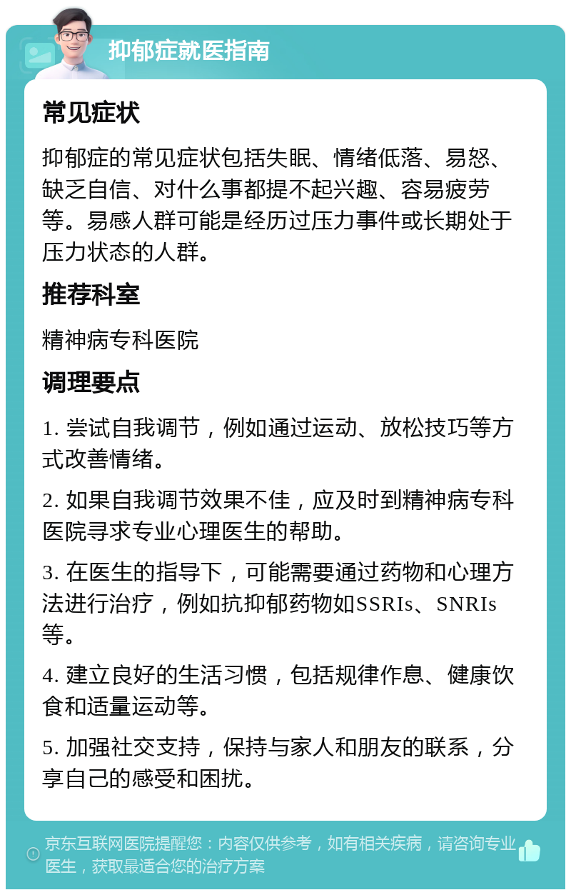 抑郁症就医指南 常见症状 抑郁症的常见症状包括失眠、情绪低落、易怒、缺乏自信、对什么事都提不起兴趣、容易疲劳等。易感人群可能是经历过压力事件或长期处于压力状态的人群。 推荐科室 精神病专科医院 调理要点 1. 尝试自我调节，例如通过运动、放松技巧等方式改善情绪。 2. 如果自我调节效果不佳，应及时到精神病专科医院寻求专业心理医生的帮助。 3. 在医生的指导下，可能需要通过药物和心理方法进行治疗，例如抗抑郁药物如SSRIs、SNRIs等。 4. 建立良好的生活习惯，包括规律作息、健康饮食和适量运动等。 5. 加强社交支持，保持与家人和朋友的联系，分享自己的感受和困扰。