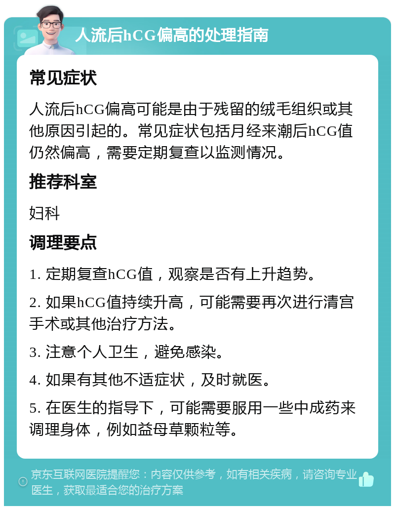 人流后hCG偏高的处理指南 常见症状 人流后hCG偏高可能是由于残留的绒毛组织或其他原因引起的。常见症状包括月经来潮后hCG值仍然偏高，需要定期复查以监测情况。 推荐科室 妇科 调理要点 1. 定期复查hCG值，观察是否有上升趋势。 2. 如果hCG值持续升高，可能需要再次进行清宫手术或其他治疗方法。 3. 注意个人卫生，避免感染。 4. 如果有其他不适症状，及时就医。 5. 在医生的指导下，可能需要服用一些中成药来调理身体，例如益母草颗粒等。