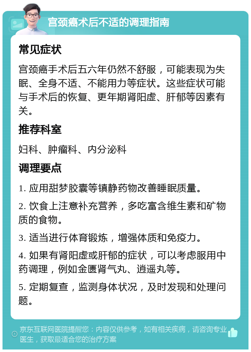 宫颈癌术后不适的调理指南 常见症状 宫颈癌手术后五六年仍然不舒服，可能表现为失眠、全身不适、不能用力等症状。这些症状可能与手术后的恢复、更年期肾阳虚、肝郁等因素有关。 推荐科室 妇科、肿瘤科、内分泌科 调理要点 1. 应用甜梦胶囊等镇静药物改善睡眠质量。 2. 饮食上注意补充营养，多吃富含维生素和矿物质的食物。 3. 适当进行体育锻炼，增强体质和免疫力。 4. 如果有肾阳虚或肝郁的症状，可以考虑服用中药调理，例如金匮肾气丸、逍遥丸等。 5. 定期复查，监测身体状况，及时发现和处理问题。