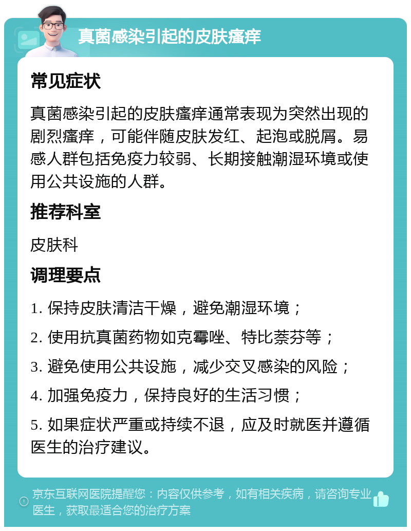 真菌感染引起的皮肤瘙痒 常见症状 真菌感染引起的皮肤瘙痒通常表现为突然出现的剧烈瘙痒，可能伴随皮肤发红、起泡或脱屑。易感人群包括免疫力较弱、长期接触潮湿环境或使用公共设施的人群。 推荐科室 皮肤科 调理要点 1. 保持皮肤清洁干燥，避免潮湿环境； 2. 使用抗真菌药物如克霉唑、特比萘芬等； 3. 避免使用公共设施，减少交叉感染的风险； 4. 加强免疫力，保持良好的生活习惯； 5. 如果症状严重或持续不退，应及时就医并遵循医生的治疗建议。