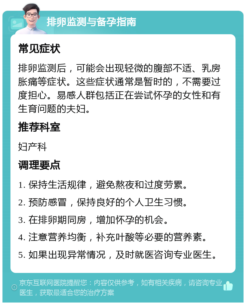 排卵监测与备孕指南 常见症状 排卵监测后，可能会出现轻微的腹部不适、乳房胀痛等症状。这些症状通常是暂时的，不需要过度担心。易感人群包括正在尝试怀孕的女性和有生育问题的夫妇。 推荐科室 妇产科 调理要点 1. 保持生活规律，避免熬夜和过度劳累。 2. 预防感冒，保持良好的个人卫生习惯。 3. 在排卵期同房，增加怀孕的机会。 4. 注意营养均衡，补充叶酸等必要的营养素。 5. 如果出现异常情况，及时就医咨询专业医生。