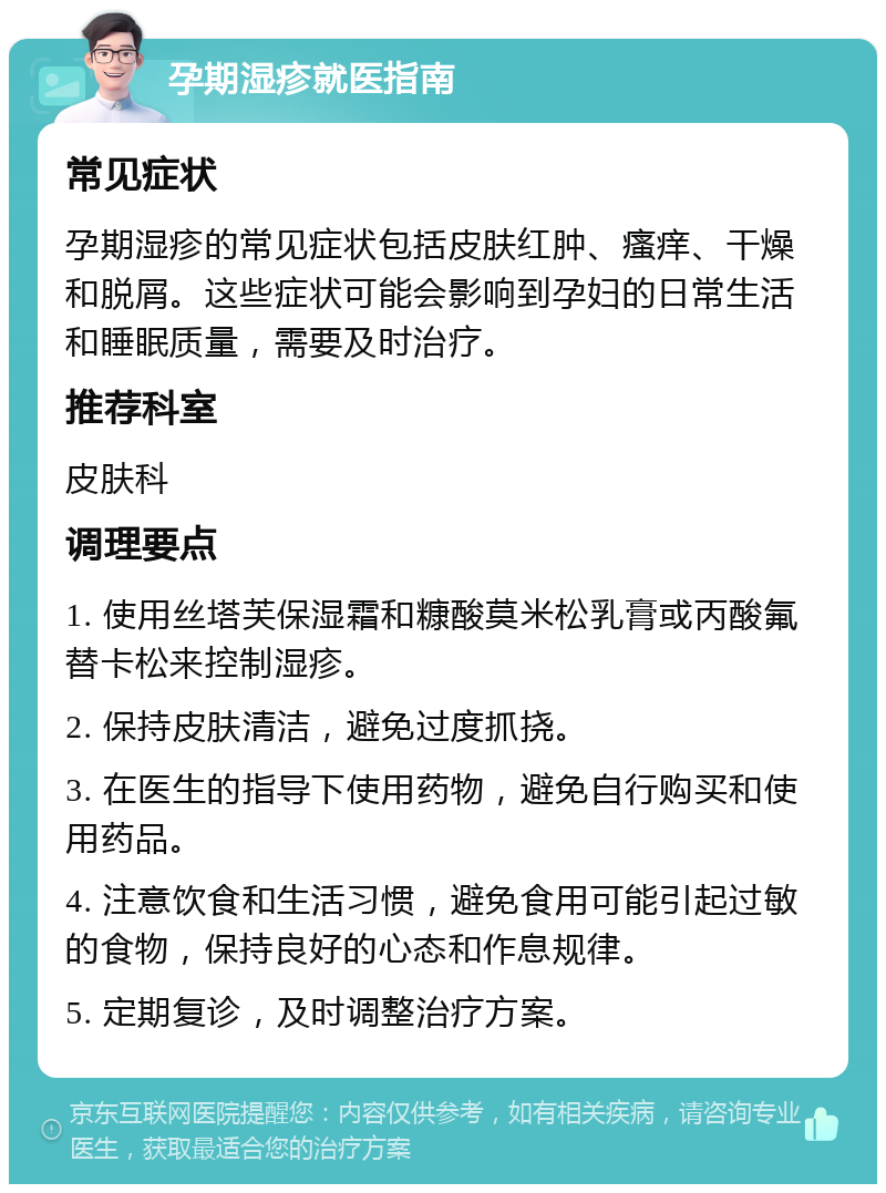 孕期湿疹就医指南 常见症状 孕期湿疹的常见症状包括皮肤红肿、瘙痒、干燥和脱屑。这些症状可能会影响到孕妇的日常生活和睡眠质量，需要及时治疗。 推荐科室 皮肤科 调理要点 1. 使用丝塔芙保湿霜和糠酸莫米松乳膏或丙酸氟替卡松来控制湿疹。 2. 保持皮肤清洁，避免过度抓挠。 3. 在医生的指导下使用药物，避免自行购买和使用药品。 4. 注意饮食和生活习惯，避免食用可能引起过敏的食物，保持良好的心态和作息规律。 5. 定期复诊，及时调整治疗方案。