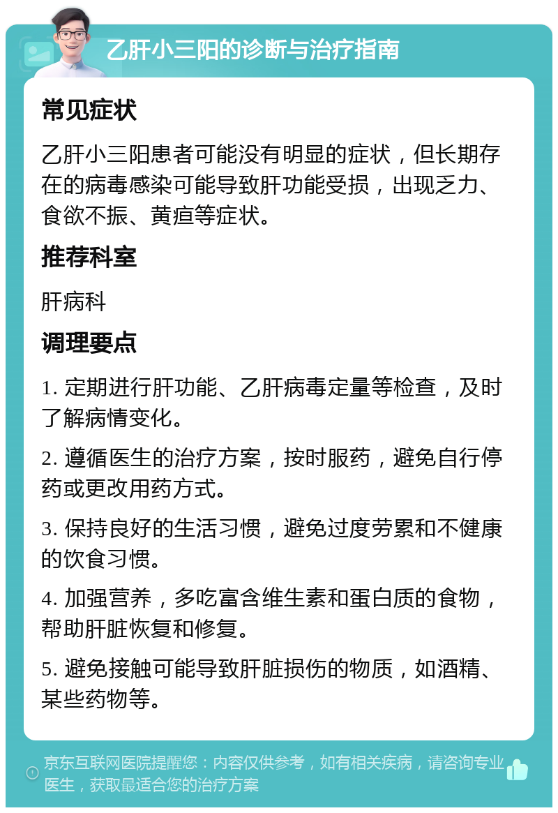 乙肝小三阳的诊断与治疗指南 常见症状 乙肝小三阳患者可能没有明显的症状，但长期存在的病毒感染可能导致肝功能受损，出现乏力、食欲不振、黄疸等症状。 推荐科室 肝病科 调理要点 1. 定期进行肝功能、乙肝病毒定量等检查，及时了解病情变化。 2. 遵循医生的治疗方案，按时服药，避免自行停药或更改用药方式。 3. 保持良好的生活习惯，避免过度劳累和不健康的饮食习惯。 4. 加强营养，多吃富含维生素和蛋白质的食物，帮助肝脏恢复和修复。 5. 避免接触可能导致肝脏损伤的物质，如酒精、某些药物等。