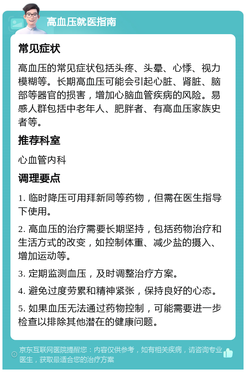 高血压就医指南 常见症状 高血压的常见症状包括头疼、头晕、心悸、视力模糊等。长期高血压可能会引起心脏、肾脏、脑部等器官的损害，增加心脑血管疾病的风险。易感人群包括中老年人、肥胖者、有高血压家族史者等。 推荐科室 心血管内科 调理要点 1. 临时降压可用拜新同等药物，但需在医生指导下使用。 2. 高血压的治疗需要长期坚持，包括药物治疗和生活方式的改变，如控制体重、减少盐的摄入、增加运动等。 3. 定期监测血压，及时调整治疗方案。 4. 避免过度劳累和精神紧张，保持良好的心态。 5. 如果血压无法通过药物控制，可能需要进一步检查以排除其他潜在的健康问题。