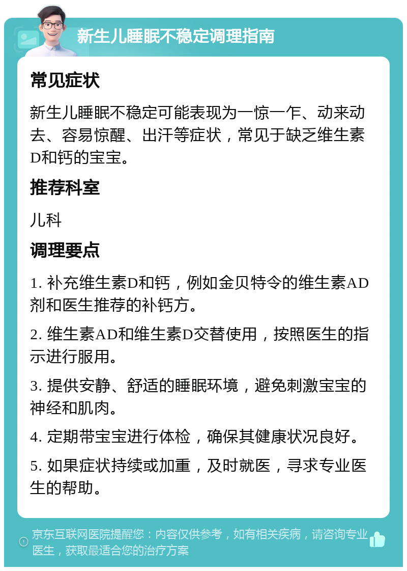 新生儿睡眠不稳定调理指南 常见症状 新生儿睡眠不稳定可能表现为一惊一乍、动来动去、容易惊醒、出汗等症状，常见于缺乏维生素D和钙的宝宝。 推荐科室 儿科 调理要点 1. 补充维生素D和钙，例如金贝特令的维生素AD剂和医生推荐的补钙方。 2. 维生素AD和维生素D交替使用，按照医生的指示进行服用。 3. 提供安静、舒适的睡眠环境，避免刺激宝宝的神经和肌肉。 4. 定期带宝宝进行体检，确保其健康状况良好。 5. 如果症状持续或加重，及时就医，寻求专业医生的帮助。