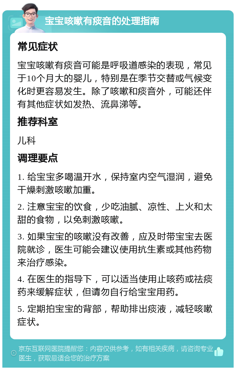 宝宝咳嗽有痰音的处理指南 常见症状 宝宝咳嗽有痰音可能是呼吸道感染的表现，常见于10个月大的婴儿，特别是在季节交替或气候变化时更容易发生。除了咳嗽和痰音外，可能还伴有其他症状如发热、流鼻涕等。 推荐科室 儿科 调理要点 1. 给宝宝多喝温开水，保持室内空气湿润，避免干燥刺激咳嗽加重。 2. 注意宝宝的饮食，少吃油腻、凉性、上火和太甜的食物，以免刺激咳嗽。 3. 如果宝宝的咳嗽没有改善，应及时带宝宝去医院就诊，医生可能会建议使用抗生素或其他药物来治疗感染。 4. 在医生的指导下，可以适当使用止咳药或祛痰药来缓解症状，但请勿自行给宝宝用药。 5. 定期拍宝宝的背部，帮助排出痰液，减轻咳嗽症状。