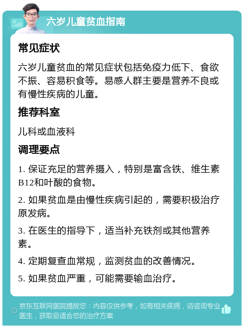 六岁儿童贫血指南 常见症状 六岁儿童贫血的常见症状包括免疫力低下、食欲不振、容易积食等。易感人群主要是营养不良或有慢性疾病的儿童。 推荐科室 儿科或血液科 调理要点 1. 保证充足的营养摄入，特别是富含铁、维生素B12和叶酸的食物。 2. 如果贫血是由慢性疾病引起的，需要积极治疗原发病。 3. 在医生的指导下，适当补充铁剂或其他营养素。 4. 定期复查血常规，监测贫血的改善情况。 5. 如果贫血严重，可能需要输血治疗。