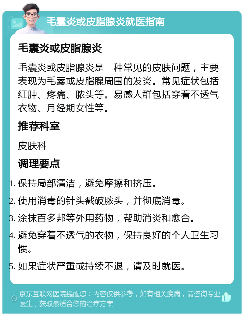 毛囊炎或皮脂腺炎就医指南 毛囊炎或皮脂腺炎 毛囊炎或皮脂腺炎是一种常见的皮肤问题，主要表现为毛囊或皮脂腺周围的发炎。常见症状包括红肿、疼痛、脓头等。易感人群包括穿着不透气衣物、月经期女性等。 推荐科室 皮肤科 调理要点 保持局部清洁，避免摩擦和挤压。 使用消毒的针头戳破脓头，并彻底消毒。 涂抹百多邦等外用药物，帮助消炎和愈合。 避免穿着不透气的衣物，保持良好的个人卫生习惯。 如果症状严重或持续不退，请及时就医。