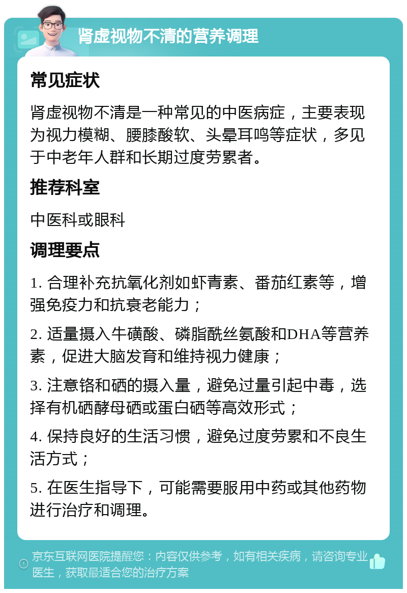 肾虚视物不清的营养调理 常见症状 肾虚视物不清是一种常见的中医病症，主要表现为视力模糊、腰膝酸软、头晕耳鸣等症状，多见于中老年人群和长期过度劳累者。 推荐科室 中医科或眼科 调理要点 1. 合理补充抗氧化剂如虾青素、番茄红素等，增强免疫力和抗衰老能力； 2. 适量摄入牛磺酸、磷脂酰丝氨酸和DHA等营养素，促进大脑发育和维持视力健康； 3. 注意铬和硒的摄入量，避免过量引起中毒，选择有机硒酵母硒或蛋白硒等高效形式； 4. 保持良好的生活习惯，避免过度劳累和不良生活方式； 5. 在医生指导下，可能需要服用中药或其他药物进行治疗和调理。