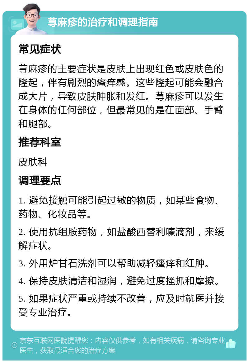 荨麻疹的治疗和调理指南 常见症状 荨麻疹的主要症状是皮肤上出现红色或皮肤色的隆起，伴有剧烈的瘙痒感。这些隆起可能会融合成大片，导致皮肤肿胀和发红。荨麻疹可以发生在身体的任何部位，但最常见的是在面部、手臂和腿部。 推荐科室 皮肤科 调理要点 1. 避免接触可能引起过敏的物质，如某些食物、药物、化妆品等。 2. 使用抗组胺药物，如盐酸西替利嗪滴剂，来缓解症状。 3. 外用炉甘石洗剂可以帮助减轻瘙痒和红肿。 4. 保持皮肤清洁和湿润，避免过度搔抓和摩擦。 5. 如果症状严重或持续不改善，应及时就医并接受专业治疗。