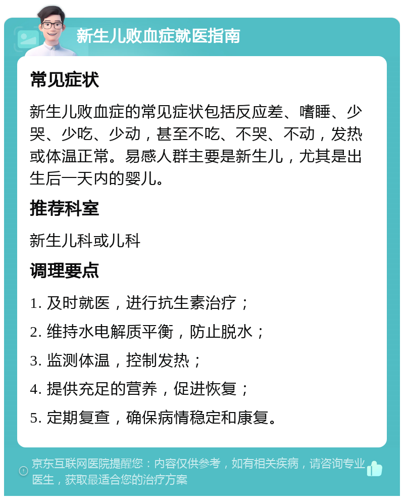 新生儿败血症就医指南 常见症状 新生儿败血症的常见症状包括反应差、嗜睡、少哭、少吃、少动，甚至不吃、不哭、不动，发热或体温正常。易感人群主要是新生儿，尤其是出生后一天内的婴儿。 推荐科室 新生儿科或儿科 调理要点 1. 及时就医，进行抗生素治疗； 2. 维持水电解质平衡，防止脱水； 3. 监测体温，控制发热； 4. 提供充足的营养，促进恢复； 5. 定期复查，确保病情稳定和康复。