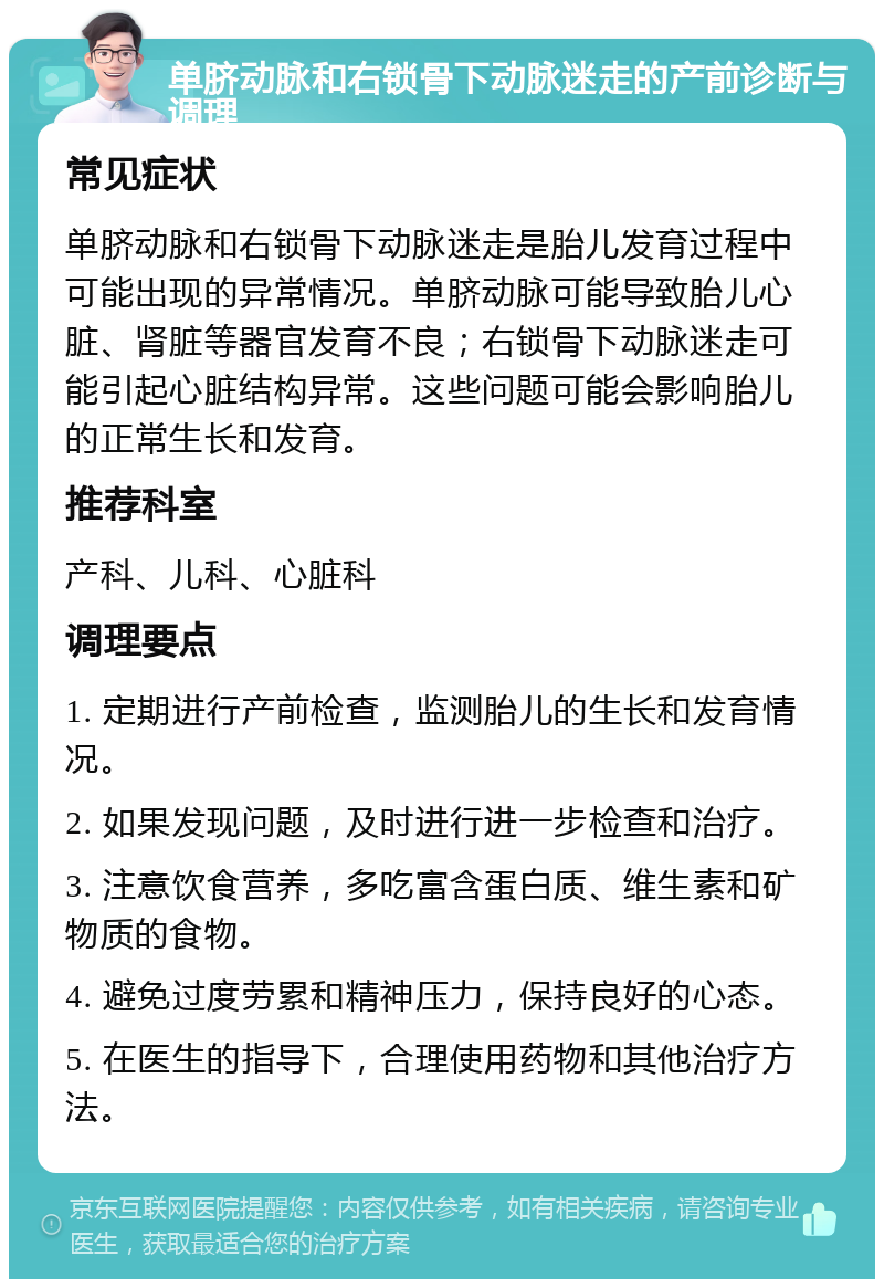 单脐动脉和右锁骨下动脉迷走的产前诊断与调理 常见症状 单脐动脉和右锁骨下动脉迷走是胎儿发育过程中可能出现的异常情况。单脐动脉可能导致胎儿心脏、肾脏等器官发育不良；右锁骨下动脉迷走可能引起心脏结构异常。这些问题可能会影响胎儿的正常生长和发育。 推荐科室 产科、儿科、心脏科 调理要点 1. 定期进行产前检查，监测胎儿的生长和发育情况。 2. 如果发现问题，及时进行进一步检查和治疗。 3. 注意饮食营养，多吃富含蛋白质、维生素和矿物质的食物。 4. 避免过度劳累和精神压力，保持良好的心态。 5. 在医生的指导下，合理使用药物和其他治疗方法。