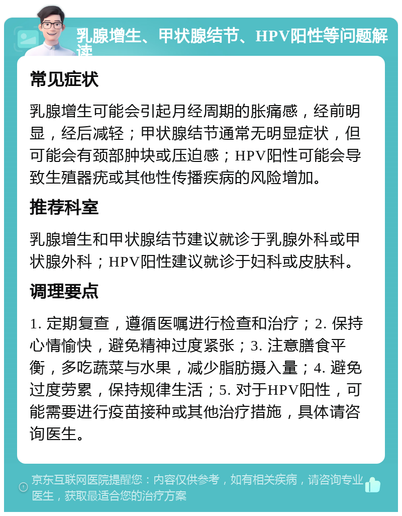 乳腺增生、甲状腺结节、HPV阳性等问题解读 常见症状 乳腺增生可能会引起月经周期的胀痛感，经前明显，经后减轻；甲状腺结节通常无明显症状，但可能会有颈部肿块或压迫感；HPV阳性可能会导致生殖器疣或其他性传播疾病的风险增加。 推荐科室 乳腺增生和甲状腺结节建议就诊于乳腺外科或甲状腺外科；HPV阳性建议就诊于妇科或皮肤科。 调理要点 1. 定期复查，遵循医嘱进行检查和治疗；2. 保持心情愉快，避免精神过度紧张；3. 注意膳食平衡，多吃蔬菜与水果，减少脂肪摄入量；4. 避免过度劳累，保持规律生活；5. 对于HPV阳性，可能需要进行疫苗接种或其他治疗措施，具体请咨询医生。