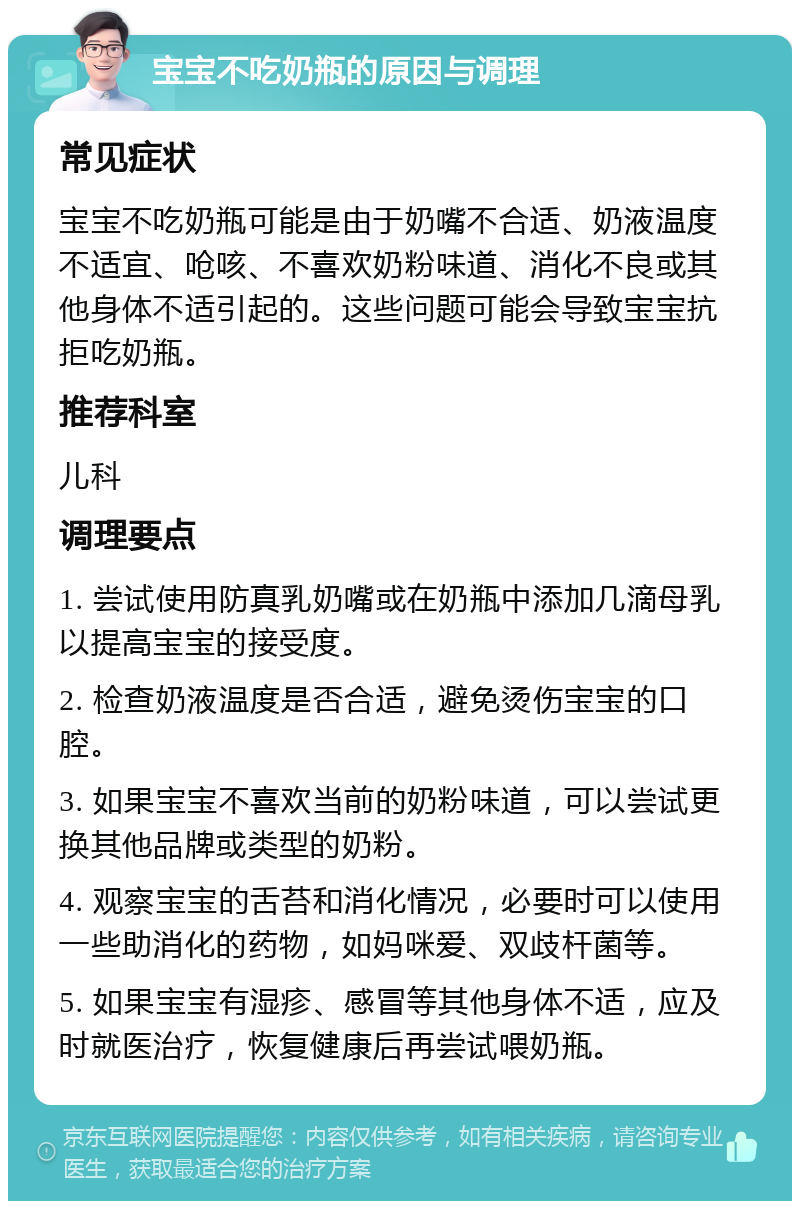 宝宝不吃奶瓶的原因与调理 常见症状 宝宝不吃奶瓶可能是由于奶嘴不合适、奶液温度不适宜、呛咳、不喜欢奶粉味道、消化不良或其他身体不适引起的。这些问题可能会导致宝宝抗拒吃奶瓶。 推荐科室 儿科 调理要点 1. 尝试使用防真乳奶嘴或在奶瓶中添加几滴母乳以提高宝宝的接受度。 2. 检查奶液温度是否合适，避免烫伤宝宝的口腔。 3. 如果宝宝不喜欢当前的奶粉味道，可以尝试更换其他品牌或类型的奶粉。 4. 观察宝宝的舌苔和消化情况，必要时可以使用一些助消化的药物，如妈咪爱、双歧杆菌等。 5. 如果宝宝有湿疹、感冒等其他身体不适，应及时就医治疗，恢复健康后再尝试喂奶瓶。