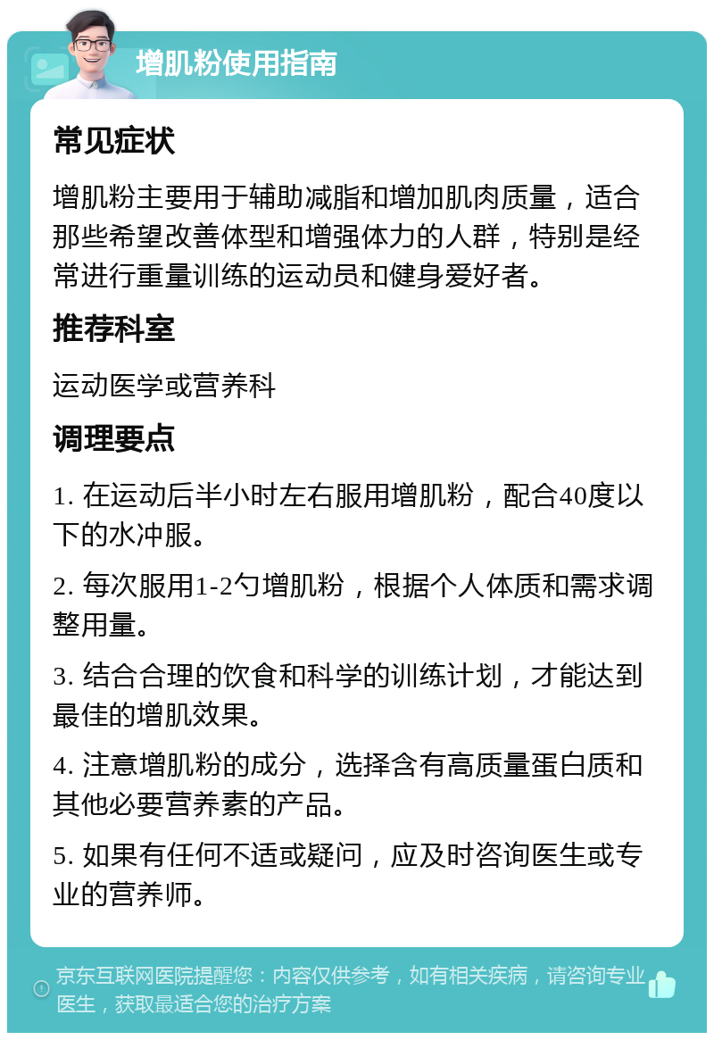 增肌粉使用指南 常见症状 增肌粉主要用于辅助减脂和增加肌肉质量，适合那些希望改善体型和增强体力的人群，特别是经常进行重量训练的运动员和健身爱好者。 推荐科室 运动医学或营养科 调理要点 1. 在运动后半小时左右服用增肌粉，配合40度以下的水冲服。 2. 每次服用1-2勺增肌粉，根据个人体质和需求调整用量。 3. 结合合理的饮食和科学的训练计划，才能达到最佳的增肌效果。 4. 注意增肌粉的成分，选择含有高质量蛋白质和其他必要营养素的产品。 5. 如果有任何不适或疑问，应及时咨询医生或专业的营养师。