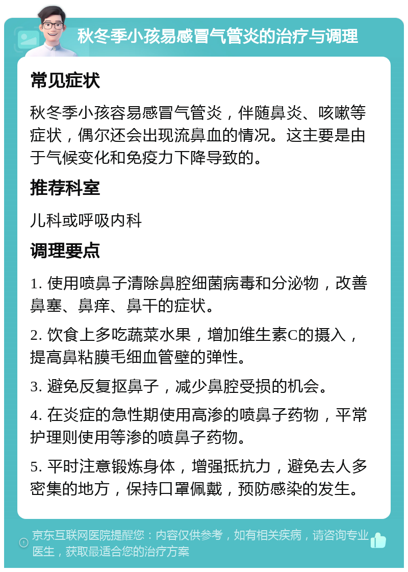 秋冬季小孩易感冒气管炎的治疗与调理 常见症状 秋冬季小孩容易感冒气管炎，伴随鼻炎、咳嗽等症状，偶尔还会出现流鼻血的情况。这主要是由于气候变化和免疫力下降导致的。 推荐科室 儿科或呼吸内科 调理要点 1. 使用喷鼻子清除鼻腔细菌病毒和分泌物，改善鼻塞、鼻痒、鼻干的症状。 2. 饮食上多吃蔬菜水果，增加维生素C的摄入，提高鼻粘膜毛细血管壁的弹性。 3. 避免反复抠鼻子，减少鼻腔受损的机会。 4. 在炎症的急性期使用高渗的喷鼻子药物，平常护理则使用等渗的喷鼻子药物。 5. 平时注意锻炼身体，增强抵抗力，避免去人多密集的地方，保持口罩佩戴，预防感染的发生。