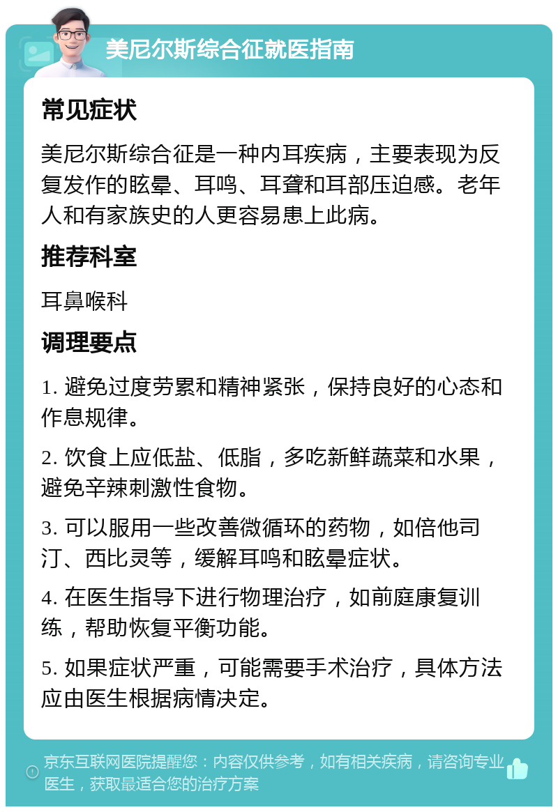 美尼尔斯综合征就医指南 常见症状 美尼尔斯综合征是一种内耳疾病，主要表现为反复发作的眩晕、耳鸣、耳聋和耳部压迫感。老年人和有家族史的人更容易患上此病。 推荐科室 耳鼻喉科 调理要点 1. 避免过度劳累和精神紧张，保持良好的心态和作息规律。 2. 饮食上应低盐、低脂，多吃新鲜蔬菜和水果，避免辛辣刺激性食物。 3. 可以服用一些改善微循环的药物，如倍他司汀、西比灵等，缓解耳鸣和眩晕症状。 4. 在医生指导下进行物理治疗，如前庭康复训练，帮助恢复平衡功能。 5. 如果症状严重，可能需要手术治疗，具体方法应由医生根据病情决定。