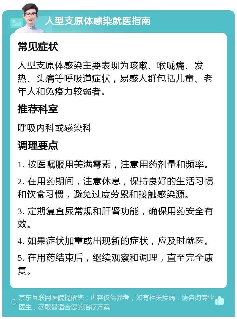 人型支原体感染就医指南 常见症状 人型支原体感染主要表现为咳嗽、喉咙痛、发热、头痛等呼吸道症状，易感人群包括儿童、老年人和免疫力较弱者。 推荐科室 呼吸内科或感染科 调理要点 1. 按医嘱服用美满霉素，注意用药剂量和频率。 2. 在用药期间，注意休息，保持良好的生活习惯和饮食习惯，避免过度劳累和接触感染源。 3. 定期复查尿常规和肝肾功能，确保用药安全有效。 4. 如果症状加重或出现新的症状，应及时就医。 5. 在用药结束后，继续观察和调理，直至完全康复。